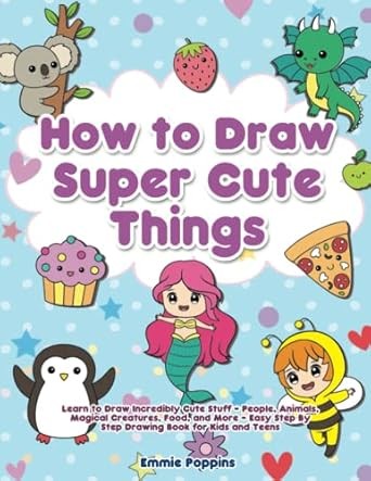 How to Draw Super Cute Things: Learn to Draw Incredibly Cute Stuff - People, Animals, Magical Creatures, Food, and More - Easy Step By Step Drawing Book for Kids and Teens